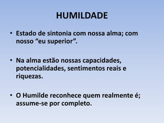 HUMILDADE
• Estado de sintonia com nossa alma; com
nosso “eu superior”.
• Na alma estão nossas capacidades,
potencialidades, sentimentos reais e
riquezas.
• O Humilde reconhece quem realmente é;
assume-se por completo.
 