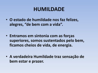 HUMILDADE
• O estado de humildade nos faz felizes,
alegres, “de bem com a vida”.
• Entramos em sintonia com as forças
superiores, somos sustentados pelo bem,
ficamos cheios de vida, de energia.
• A verdadeira Humildade traz sensação de
bem estar e prazer.
 