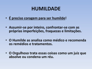 HUMILDADE
• É preciso coragem para ser humilde!
• Assumir-se por inteiro, confrontar-se com as
próprias imperfeições, fraquezas e limitações.
• O Humilde as analisa como médico e recomenda
os remédios e tratamentos.
• O Orgulhoso trata essas coisas como um juiz que
absolve ou condena um réu.
 