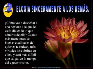 ELOGIA SINCERAMENTE A LOS DEMÁS.  ¿Cómo vas a desdeñar a una persona a la que le estás diciendo lo que admiras de ella? Cuanto más menciones las buenas cualidades de quienes te rodean, más virtudes descubrirás en ellos, y será más difícil que caigas en la trampa del egocentrismo. Visita:  www.RenuevoDePlenitud.com 2 