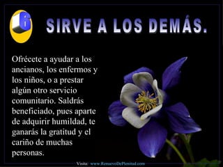 SIRVE A LOS DEMÁS.  Ofrécete a ayudar a los ancianos, los enfermos y los niños, o a prestar algún otro servicio comunitario. Saldrás beneficiado, pues aparte de adquirir humildad, te ganarás la gratitud y el cariño de muchas personas. Visita:  www.RenuevoDePlenitud.com 6 