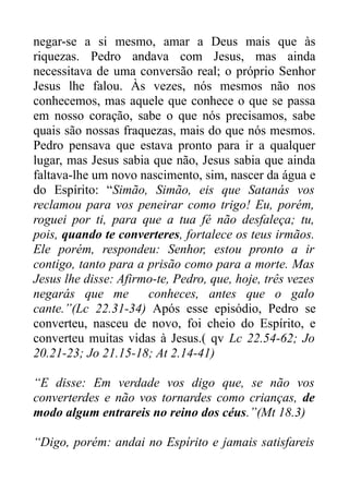 negar-se a si mesmo, amar a Deus mais que às
riquezas. Pedro andava com Jesus, mas ainda
necessitava de uma conversão real; o próprio Senhor
Jesus lhe falou. Às vezes, nós mesmos não nos
conhecemos, mas aquele que conhece o que se passa
em nosso coração, sabe o que nós precisamos, sabe
quais são nossas fraquezas, mais do que nós mesmos.
Pedro pensava que estava pronto para ir a qualquer
lugar, mas Jesus sabia que não, Jesus sabia que ainda
faltava-lhe um novo nascimento, sim, nascer da água e
do Espírito: “Simão, Simão, eis que Satanás vos
reclamou para vos peneirar como trigo! Eu, porém,
roguei por ti, para que a tua fé não desfaleça; tu,
pois, quando te converteres, fortalece os teus irmãos.
Ele porém, respondeu: Senhor, estou pronto a ir
contigo, tanto para a prisão como para a morte. Mas
Jesus lhe disse: Afirmo-te, Pedro, que, hoje, três vezes
negarás que me
conheces, antes que o galo
cante.”(Lc 22.31-34) Após esse episódio, Pedro se
converteu, nasceu de novo, foi cheio do Espírito, e
converteu muitas vidas à Jesus.( qv Lc 22.54-62; Jo
20.21-23; Jo 21.15-18; At 2.14-41)
“E disse: Em verdade vos digo que, se não vos
converterdes e não vos tornardes como crianças, de
modo algum entrareis no reino dos céus.”(Mt 18.3)
“Digo, porém: andai no Espírito e jamais satisfareis

 