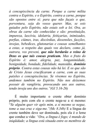 à concupiscência da carne. Porque a carne milita
contra o Espírito, e o Espírito, contra a carne, porque
são opostos entre si; para que não façais o que,
porventura, seja do vosso querer. Mas, se sois
guiados pelo Espírito, não estais sob a lei. Ora, as
obras da carne são conhecidas e são: prostituição,
impureza, lascívia, idolatria, feitiçarias, inimizades,
porfias, ciúmes, iras, discórdias, dissensões, facções,
invejas, bebedices, glutonarias e cousas semelhantes
a estas, a respeito das quais vos declaro, como já,
outrora, vos preveni, que não herdarão o reino de
Deus os que tais cousas praticam. Mas o fruto do
Espírito é: amor, alegria, paz, longanimidade,
benignidade, bondade, fidelidade, mansidão, domínio
próprio. Contra estas cousas não há lei. E os que são
de Cristo Jesus crucificaram a carne, com as suas
paixões e concupiscências. Se vivemos no Espírito,
andemos também no Espírito. Não nos deixemos
possuir de vanglória, provocando uns aos outros,
tendo inveja uns dos outros.”(Gl 5.16-26)
É muito importante o crente obter domínio
próprio, pois com ele o crente nega-se a si mesmo:
“Se alguém quer vir após mim, a si mesmo se negue,
tome a sua cruz e siga-me.”(Mc 8.34b) E a língua do
crente também deve ser dominada, pois ela é o leme
que conduz a vida: “Ora, a língua é fogo; é mundo de
iniqüidade; a língua está situada entre os membros de

 