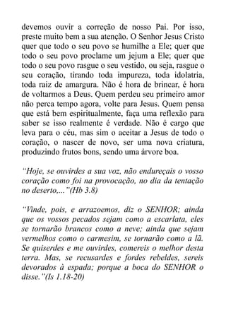 devemos ouvir a correção de nosso Pai. Por isso,
preste muito bem a sua atenção. O Senhor Jesus Cristo
quer que todo o seu povo se humilhe a Ele; quer que
todo o seu povo proclame um jejum a Ele; quer que
todo o seu povo rasgue o seu vestido, ou seja, rasgue o
seu coração, tirando toda impureza, toda idolatria,
toda raiz de amargura. Não é hora de brincar, é hora
de voltarmos a Deus. Quem perdeu seu primeiro amor
não perca tempo agora, volte para Jesus. Quem pensa
que está bem espiritualmente, faça uma reflexão para
saber se isso realmente é verdade. Não é cargo que
leva para o céu, mas sim o aceitar a Jesus de todo o
coração, o nascer de novo, ser uma nova criatura,
produzindo frutos bons, sendo uma árvore boa.
“Hoje, se ouvirdes a sua voz, não endureçais o vosso
coração como foi na provocação, no dia da tentação
no deserto,...”(Hb 3.8)
“Vinde, pois, e arrazoemos, diz o SENHOR; ainda
que os vossos pecados sejam como a escarlata, eles
se tornarão brancos como a neve; ainda que sejam
vermelhos como o carmesim, se tornarão como a lã.
Se quiserdes e me ouvirdes, comereis o melhor desta
terra. Mas, se recusardes e fordes rebeldes, sereis
devorados à espada; porque a boca do SENHOR o
disse.”(Is 1.18-20)

 