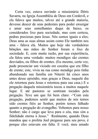 Certa vez, estava ouvindo a missionária Dóris
Savarra, na Igreja Assembléia de Deus em Cordovil, e
ela falava que muitos, talvez até a grande maioria,
devesse descer de seus pedestais para poder enxergar
e amar seus semelhantes daqui de baixo, os
considerados lixo para sociedade, mas com certeza,
pedras preciosas para Jesus. Nós somos iguais a eles;
Deus ama as suas almas assim como Ele também nos
ama - falava ela. Muitos que hoje são verdadeiras
bênçãos nas mãos do Senhor foram o lixo da
sociedade. E, com muita razão, por sua experiência,
ela falou uma verdade: muitos mendigos são crentes
desviados, ou filhos de crentes. (Eu mesmo, certa vez,
pude presenciar um viciado em cocaína que era filho
de crente; este, vivia na rua como mendigo pois tinha
abandonado sua família em Niterói há cinco anos
antes desse episódio, mas graças a Deus, naquele dia
ele retornou para Jesus e retornou para sua casa.) E a
pregação daquela missionária tocou a muitos naquele
lugar. E até pastores se sentiram tocados pela
pregação. Teve um que foi bem claro: -“Com esta
pregação, pudemos sentir que muitos de nós temos
sido crentes fiéis ao Senhor, porém temos falhado
quanto a pregação do evangelho. Voltemos para nosso
Senhor; não é cargo que leva para o céu, mas sim a
fidelidade eterna à Jesus.” Realmente, quando Deus
mandou que o profeta Joel pregasse para seu povo, é
porque eles estavam em falta. E você, meu amado

 