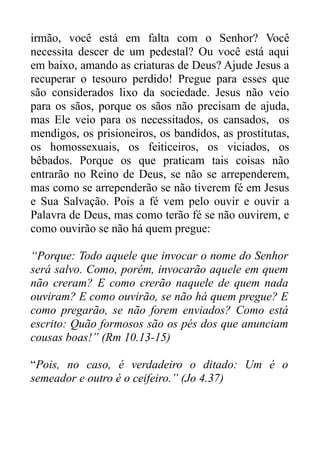 irmão, você está em falta com o Senhor? Você
necessita descer de um pedestal? Ou você está aqui
em baixo, amando as criaturas de Deus? Ajude Jesus a
recuperar o tesouro perdido! Pregue para esses que
são considerados lixo da sociedade. Jesus não veio
para os sãos, porque os sãos não precisam de ajuda,
mas Ele veio para os necessitados, os cansados, os
mendigos, os prisioneiros, os bandidos, as prostitutas,
os homossexuais, os feiticeiros, os viciados, os
bêbados. Porque os que praticam tais coisas não
entrarão no Reino de Deus, se não se arrependerem,
mas como se arrependerão se não tiverem fé em Jesus
e Sua Salvação. Pois a fé vem pelo ouvir e ouvir a
Palavra de Deus, mas como terão fé se não ouvirem, e
como ouvirão se não há quem pregue:
“Porque: Todo aquele que invocar o nome do Senhor
será salvo. Como, porém, invocarão aquele em quem
não creram? E como crerão naquele de quem nada
ouviram? E como ouvirão, se não há quem pregue? E
como pregarão, se não forem enviados? Como está
escrito: Quão formosos são os pés dos que anunciam
cousas boas!” (Rm 10.13-15)
“Pois, no caso, é verdadeiro o ditado: Um é o
semeador e outro é o ceifeiro.” (Jo 4.37)

 