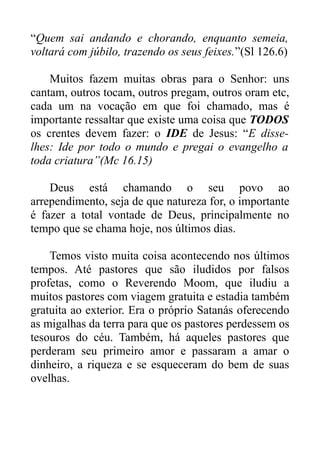 “Quem sai andando e chorando, enquanto semeia,
voltará com júbilo, trazendo os seus feixes.”(Sl 126.6)
Muitos fazem muitas obras para o Senhor: uns
cantam, outros tocam, outros pregam, outros oram etc,
cada um na vocação em que foi chamado, mas é
importante ressaltar que existe uma coisa que TODOS
os crentes devem fazer: o IDE de Jesus: “E disselhes: Ide por todo o mundo e pregai o evangelho a
toda criatura”(Mc 16.15)
Deus está chamando o seu povo ao
arrependimento, seja de que natureza for, o importante
é fazer a total vontade de Deus, principalmente no
tempo que se chama hoje, nos últimos dias.
Temos visto muita coisa acontecendo nos últimos
tempos. Até pastores que são iludidos por falsos
profetas, como o Reverendo Moom, que iludiu a
muitos pastores com viagem gratuita e estadia também
gratuita ao exterior. Era o próprio Satanás oferecendo
as migalhas da terra para que os pastores perdessem os
tesouros do céu. Também, há aqueles pastores que
perderam seu primeiro amor e passaram a amar o
dinheiro, a riqueza e se esqueceram do bem de suas
ovelhas.

 