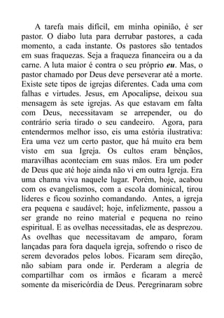 A tarefa mais difícil, em minha opinião, é ser
pastor. O diabo luta para derrubar pastores, a cada
momento, a cada instante. Os pastores são tentados
em suas fraquezas. Seja a fraqueza financeira ou a da
carne. A luta maior é contra o seu próprio eu. Mas, o
pastor chamado por Deus deve perseverar até a morte.
Existe sete tipos de igrejas diferentes. Cada uma com
falhas e virtudes. Jesus, em Apocalipse, deixou sua
mensagem às sete igrejas. As que estavam em falta
com Deus, necessitavam se arrepender, ou do
contrário seria tirado o seu candeeiro. Agora, para
entendermos melhor isso, eis uma estória ilustrativa:
Era uma vez um certo pastor, que há muito era bem
visto em sua Igreja. Os cultos eram bênçãos,
maravilhas aconteciam em suas mãos. Era um poder
de Deus que até hoje ainda não vi em outra Igreja. Era
uma chama viva naquele lugar. Porém, hoje, acabou
com os evangelismos, com a escola dominical, tirou
líderes e ficou sozinho comandando. Antes, a igreja
era pequena e saudável; hoje, infelizmente, passou a
ser grande no reino material e pequena no reino
espiritual. E as ovelhas necessitadas, ele as desprezou.
As ovelhas que necessitavam de amparo, foram
lançadas para fora daquela igreja, sofrendo o risco de
serem devorados pelos lobos. Ficaram sem direção,
não sabiam para onde ir. Perderam a alegria de
compartilhar com os irmãos e ficaram a mercê
somente da misericórdia de Deus. Peregrinaram sobre

 