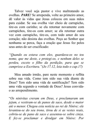 Talvez você seja pastor e vive maltratando as
ovelhas. PARE! Se arrependa, volte ao primeiro amor,
dê valor às vidas que Jesus colocou em suas mãos
para cuidar. Se sua ovelha vier cheio de carrapicho,
tire-os com carinho; se ela retornar novamente com
carrapichos, tire-os com amor; se ela retornar outra
vez com carrapicho, tire-os, com todo amor do seu
coração; não desista das ovelhas. Peça ao Senhor que
nenhuma se perca, faça a oração que Jesus fez pelos
seus antes de ser crucificado:
“Quando eu estava com eles, guardava-os no teu
nome, que me deste, e protegi-os, e nenhum deles se
perdeu, exceto o filho da perdição, para que se
cumprisse a Escritura.”(Jo 17.12, leia todo o cap.17)
Meu amado irmão, pare neste momento e reflita
sobre sua vida. Como tem sido sua vida diante de
Deus? Tem sido uma vida de santificação? Tem sido
uma vida segundo a vontade de Deus? Jesus convidao ao arrependimento.
“Os ninivitas creram em Deus, e proclamaram um
jejum, e vestiram-se de panos de saco, desde o maior
até o menor. Chegou esta notícia ao rei de Nínive; ele
levantou-se do seu trono, tirou de si as vestes reais,
cobriu-se de pano de saco e assentou-se sobre cinza.
E fez-se proclamar e divulgar em Nínive: Por

 