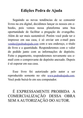 Edições Pedra de Ajuda
Seguindo as novas tendências de se consumir
livros na era digital, decidimos lançar os nossos em ebooks, pois vemos nessa plataforma uma boa
oportunidade de facilitar a pregação do evangelho.
Além de ser mais sustentável. Porém você pode ter o
impresso em sua casa, é só enviar um e-mail para
vendas@pedradeajuda.com com o seu endereço, o título
do livro e a quantidade. Responderemos com o valor
do pedido junto com as informações de depósito.
Feito o pagamento, responderemos novamente seu email com o comprovante de depósito anexado. Depois
é só esperar em sua casa.
Esse livro foi autorizado pelo autor a ser
reproduzido somente no site www.pedradeajuda.com.
Você pode baixá-lo em seu computador.

É EXPRESSAMENTE PROIBIDA A
COMERCIALIZAÇÃO DESSA OBRA
SEM A AUTORIZAÇÃO DO AUTOR.

 