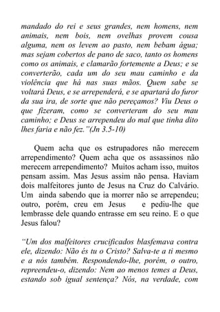 mandado do rei e seus grandes, nem homens, nem
animais, nem bois, nem ovelhas provem cousa
alguma, nem os levem ao pasto, nem bebam água;
mas sejam cobertos de pano de saco, tanto os homens
como os animais, e clamarão fortemente a Deus; e se
converterão, cada um do seu mau caminho e da
violência que há nas suas mãos. Quem sabe se
voltará Deus, e se arrependerá, e se apartará do furor
da sua ira, de sorte que não pereçamos? Viu Deus o
que fizeram, como se converteram do seu mau
caminho; e Deus se arrependeu do mal que tinha dito
lhes faria e não fez.”(Jn 3.5-10)
Quem acha que os estrupadores não merecem
arrependimento? Quem acha que os assassinos não
merecem arrependimento? Muitos acham isso, muitos
pensam assim. Mas Jesus assim não pensa. Haviam
dois malfeitores junto de Jesus na Cruz do Calvário.
Um ainda sabendo que ia morrer não se arrependeu;
outro, porém, creu em Jesus
e pediu-lhe que
lembrasse dele quando entrasse em seu reino. E o que
Jesus falou?
“Um dos malfeitores crucificados blasfemava contra
ele, dizendo: Não és tu o Cristo? Salva-te a ti mesmo
e a nós também. Respondendo-lhe, porém, o outro,
repreendeu-o, dizendo: Nem ao menos temes a Deus,
estando sob igual sentença? Nós, na verdade, com

 