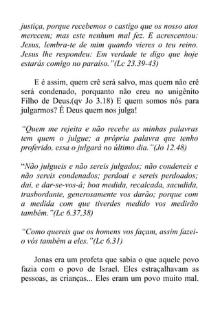 justiça, porque recebemos o castigo que os nosso atos
merecem; mas este nenhum mal fez. E acrescentou:
Jesus, lembra-te de mim quando vieres o teu reino.
Jesus lhe respondeu: Em verdade te digo que hoje
estarás comigo no paraíso.”(Lc 23.39-43)
E é assim, quem crê será salvo, mas quem não crê
será condenado, porquanto não creu no unigênito
Filho de Deus.(qv Jo 3.18) E quem somos nós para
julgarmos? É Deus quem nos julga!
“Quem me rejeita e não recebe as minhas palavras
tem quem o julgue; a própria palavra que tenho
proferido, essa o julgará no último dia.”(Jo 12.48)
“Não julgueis e não sereis julgados; não condeneis e
não sereis condenados; perdoai e sereis perdoados;
dai, e dar-se-vos-á; boa medida, recalcada, sacudida,
trasbordante, generosamente vos darão; porque com
a medida com que tiverdes medido vos medirão
também.”(Lc 6.37,38)
“Como quereis que os homens vos façam, assim fazeio vós também a eles.”(Lc 6.31)
Jonas era um profeta que sabia o que aquele povo
fazia com o povo de Israel. Eles estraçalhavam as
pessoas, as crianças... Eles eram um povo muito mal.

 