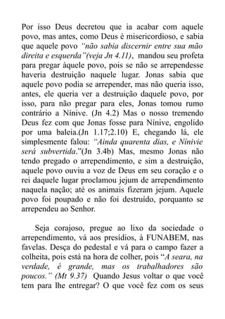Por isso Deus decretou que ia acabar com aquele
povo, mas antes, como Deus é misericordioso, e sabia
que aquele povo “não sabia discernir entre sua mão
direita e esquerda”(veja Jn 4.11), mandou seu profeta
para pregar àquele povo, pois se não se arrependesse
haveria destruição naquele lugar. Jonas sabia que
aquele povo podia se arrepender, mas não queria isso,
antes, ele queria ver a destruição daquele povo, por
isso, para não pregar para eles, Jonas tomou rumo
contrário a Nínive. (Jn 4.2) Mas o nosso tremendo
Deus fez com que Jonas fosse para Nínive, engolido
por uma baleia.(Jn 1.17;2.10) E, chegando lá, ele
simplesmente falou: “Ainda quarenta dias, e Nínivie
será subvertida.”(Jn 3.4b) Mas, mesmo Jonas não
tendo pregado o arrependimento, e sim a destruição,
aquele povo ouviu a voz de Deus em seu coração e o
rei daquele lugar proclamou jejum de arrependimento
naquela nação; até os animais fizeram jejum. Aquele
povo foi poupado e não foi destruído, porquanto se
arrependeu ao Senhor.
Seja corajoso, pregue ao lixo da sociedade o
arrependimento, vá aos presídios, à FUNABEM, nas
favelas. Desça do pedestal e vá para o campo fazer a
colheita, pois está na hora de colher, pois “A seara, na
verdade, é grande, mas os trabalhadores são
poucos.” (Mt 9.37) Quando Jesus voltar o que você
tem para lhe entregar? O que você fez com os seus

 