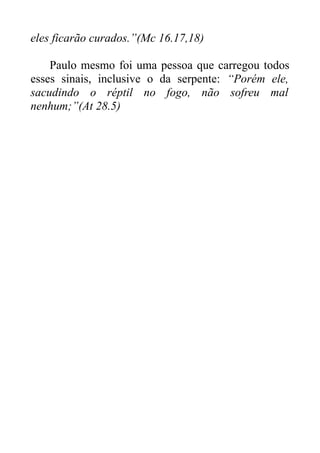 eles ficarão curados.”(Mc 16.17,18)
Paulo mesmo foi uma pessoa que carregou todos
esses sinais, inclusive o da serpente: “Porém ele,
sacudindo o réptil no fogo, não sofreu mal
nenhum;”(At 28.5)

 