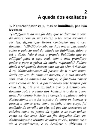 2
A queda dos exaltados
1. Nabucodonosor caiu, mas se humilhou, por isso
levantou
“(v26)Quanto ao que foi dito, que se deixasse a cepa
da árvore com as suas raízes, o teu reino tornará a
ser teu, depois que tiveres conhecido que o céu
domina... (v29-37) Ao cabo de doze meses, passeando
sobre o palácio real da cidade de Babilônia, falou o
rei e disse: Não é esta a grande Babilônia que eu
edifiquei para a casa real, com o meu grandioso
poder e para a glória da minha majestade? Falava
ainda o rei quando desceu uma voz do céu: A ti se diz,
ó rei Nabucodonozor: Já passou de ti o teu reino.
Serás expulso de entre os homens, e a sua morada
será com os animais do campo; e far-te-ão comer
ervas como os bois, a passar-se-ão sete tempos por
cima de ti, até que aprendas que o Altíssimo tem
domínio sobre o reino dos homens e o dá a quem
quer. No mesmo instante se cumpriu a palavra sobre
Nabucodonosor; e foi expulso de entre os homens e
passou a comer erva como os bois, o seu corpo foi
molhado do orvalho do céu, até que lhe cresceram os
cabelos como as penas da águia, e as suas unhas,
como as das aves. Mas ao fim daqueles dias, eu,
Nabucodonosor, levantei os olhos ao céu, tornou-me a
vir o entendimento, e eu bendisse o Altíssimo, e

 