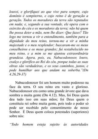 louvei, e glorifiquei ao que vive para sempre, cujo
domínio é sempiterno, e cujo reino é de geração a
geração. Todos os moradores da terra são reputados
em nada; e, segundo a sua vontade, ele opera com o
exército do céu e os moradores da terra; não há quem
lhe possa deter a mão, nem lhe dizer: Que fazes? Tão
logo me tornou a vir o entendimento, também para a
dignidade do meu reino, tornou-me a vir a minha
majestade e o meu resplendor; buscaram-me os meus
conselheiros e os meus grandes; fui restabelecido no
meu reino, e a mim se me ajuntou extraordinária
grandeza. Agora, pois, eu, Nabucodonosor, louvo,
exalço e glorifico ao Rei do céu, porque todas as suas
obras são verdadeiras, e os seus caminhos, justos, e
pode humilhar aos que andam na soberba.”(Dn
4.26,29-37)
Nabucodonosor foi um homem muito poderoso na
face da terra. O seu reino era vasto e glorioso.
Nabucodonosor era como uma grande árvore que dava
sombra a muita gente (Dn 4.12). Mas, foi Deus quem
deu tudo isso em suas mãos; foi Deus quem o
constituiu rei sobre muita gente, pois todo o poder só
pode ser recebido pelo consentimento de nosso
Senhor. É Deus quem coloca potestades (superiores)
sobre nós:
“Todo

homem

esteja

sujeito

às

autoridades

 