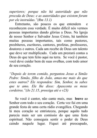 superiores; porque não há autoridade que não
proceda de Deus; e as autoridades que existem foram
por ele instruídas.”(Rm 13.1)
Entretanto, são poucos os que entendem e
reconhecem essa verdade. É muito difícil nós vermos
pessoas importantes dando glórias a Deus. Na Igreja
de nosso Senhor e Salvador Jesus Cristo, há também
muitas pessoas importantes, tais como pastores,
presbíteros, escritores, cantores, profetas, professores,
doutores e outros. Cada um recebe de Deus um talento
que deve ser multiplicado. Cada um prestará contas a
Deus do que tem feito aqui na terra. Se você é pastor,
você deve cuidar bem de suas ovelhas, com todo amor
de seu coração.
“Depois de terem comido, perguntou Jesus a Simão
Pedro: Simão, filho de João, amas-me mais do que
estes outros? Ele respondeu: Sim, Senhor, tu sabes
que te amo. Ele lhe disse: Apascenta os meus
cordeiros.”(Jo 21.15, prossiga até o v23)
Se você é cantor, não cante mais, mas louve ao
Senhor com todo o seu coração. Certa vez fui em uma
grande festa de uma certa rádio evangélica. Chegando
lá meu coração se entristeceu, porque aquilo tudo
parecia mais ser um comíssio do que uma festa
espiritual. Não conseguia sentir o poder de Deus
caindo naquele lugar. Fiquei até preocupado,

 