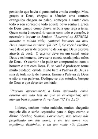 pensando que havia alguma coisa errada comigo. Mas,
graças a Deus, chegou a bênção: uma cantora
evangélica chegou ao palco, começou a cantar com
todo o seu coração e todo aquele povo sentiu a graça
de Deus caindo como chuva serôdia que rega a terra.
Quem canta é necessário cantar com todo o coração, é
necessário louvar ao Senhor. “Louvarei ao SENHOR
durante a minha vida; cantarei louvores ao meu
Deus, enquanto eu viver.”(Sl 146.2) Se você é escritor,
você deve parar de escrever e deixar que Deus escreva
através de você. O escritor deve ser um canal entre
Deus e os homens, deve ser a caneta usada pelas mãos
de Deus. O escritor não pode ter compromisso com o
homem e sim com Deus. E, se você é professor, tome
muito cuidado: estude muito bem a Palavra de Deus e
saia de toda sorte de heresia. Ensine a Palavra de Deus
e não a sua palavra. Dedique-se aos estudos, busque
de Deus o que deve ser ensinado.
“Procura apresentar-te a Deus aprovado, como
obreiro que não tem de que se envergonhar, que
maneja bem a palavra da verdade.”(2 Tm 2.15)
Líderes, tenham muito cuidado, muitos chegarão
naquele dia e serão separados para o fogo eterno e
dirão: “Senhor, Senhor! Porventura, não temos nós
profetizado em teu nome, e em teu nome não
expelimos demônios, e em teu nome não fizemos

 