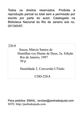 Todos os direitos reservados. Proibida a
reprodução parcial ou total sem a permissão por
escrito por parte do autor. Catalogado na
Biblioteca Nacional do Rio de Janeiro sob no.
001345/97.

220.8
Souza, Márcio Santos de
Humilhai-vos Diante de Deus, 2a. Edição
Rio de Janeiro, 1997
50 p
Humildade 2. Conversão I.Título
CDD-220.8

Para pedidos: EMAIL: vendas@pedradeajuda.com
SITE: http://pedradeajuda.com

 