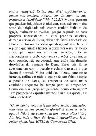 muitos milagres? Então, lhes direi explicitamente:
nunca vos conheci. Apartai-vos de mim, os que
praticais a iniqüidade.”(Mt 7.22,23) Muitos pensam
que praticar iniqüidade é adulterar, mas existem muita
sorte de iniqüidade tais como: roubar dinheiro da
igreja, maltratar as ovelhas, pregar segundo as suas
próprias necessidades e seus próprios deleites,
derrubar servos de Deus, deixar de fazer a vontade de
Deus e muitas outras coisas que desagradam a Deus. E
o pior é que muitos líderes já deixaram o seu primeiro
amor, permaneceram em seus pecados, não se
arrependeram e estão com seus corações cicatrizados
pelo pecado, não percebendo que estão literalmente
desviados da vontade de Deus. Esses tais já se
acostumaram com o pecado e acham que tudo o que
fazem é normal. Muito cuidado, líderes, pare neste
instante, reflita em tudo o que você tem feito, busque
o perdão de Deus, se arrependa de seus maus
caminhos enquanto há tempo para se arrepender.
Como era sua igreja antigamente, como está agora?
Tem prosperado espiritualmente? Ou a sua queda já é
vista por todos?
“Quem dentre vós, que tenha sobrevivido, contemplou
esta casa na sua primeira glória? E como a vedes
agora? Não é ela como nada aos vossos olhos?”(Ag
2.3, leia todo o livro de Ageu, é maravilhoso. E se
quiser ajuda, leia AGEU, de Carmencita Silva)

 