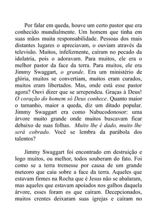 Por falar em queda, houve um certo pastor que era
conhecido mundialmente. Um homem que tinha em
suas mãos muita responsabilidade. Pessoas dos mais
distantes lugares o apreciavam, o ouviam através da
televisão. Muitos, infelizmente, caíram no pecado da
idolatria, pois o adoravam. Para muitos, ele era o
melhor pastor da face da terra. Para muitos, ele era
Jimmy Swaggart, o grande. Era um ministério de
glória, muitos se convertiam, muitos eram curados,
muitos eram libertados. Mas, onde está esse pastor
agora? Ouvi dizer que se arrependeu. Graças à Deus!
O coração do homem só Deus conhece. Quanto maior
o tamanho, maior a queda, diz um ditado popular.
Jimmy Swaggart era como Nabucodonosor: uma
árvore muito grande onde muitos buscavam ficar
debaixo de suas folhas. Muito lhe é dado, muito lhe
será cobrado. Você se lembra da parábola dos
talentos?
Jimmy Swaggart foi encontrado em destruição e
logo muitos, ou melhor, todos souberam do fato. Foi
como se a terra tremesse por causa de um grande
meteoro que caiu sobre a face da terra. Aqueles que
estavam firmes na Rocha que é Jesus não se abalaram,
mas aqueles que estavam apoiados nos galhos daquela
árvore, esses foram os que caíram. Decepcionados,
muitos crentes deixaram suas igrejas e caíram no

 