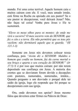 mundo. Foi uma coisa terrível. Aquele homem caiu e
muitos caíram com ele. E você, meu amado irmão,
está firme na Rocha ou apoiado em seu pastor? Se o
seu pastor te decepcionar, você deixará Jesus? Não,
não faças tal coisa! Venha para Jesus e Ele te
sustentará.
“Elevo os meus olhos para os montes: de onde me
virá o socorro? O meu socorro vem do SENHOR, que
fez o céu e a terra. Ele não permitirá que os teus pés
vacilem; não dormitará aquele que te guarda. “(Sl
121.1-3)
Somente em Jesus nós devemos colocar nossa
confiança, pois “Assim diz o SENHOR: Maldito o
homem que confia no homem, faz da carne mortal o
seu braço e aparta o seu coração do SENHOR!” (Jr
17.5) E é por isso que muitos caíram: por não terem
depositado sua confiança em Jesus. A maioria dos
crentes que se desviaram foram devido a decepções
com pastores, namorados, namoradas, irmãos...
Quando pergunto a um desviado o porquê dele ter
saído da igreja, logo ele responde que foi porque se
decepcionara com sua igreja.
Ora, onde devemos nos apoiar? Jesus mesmo
falou que devemos estar firmes na Palavra de Deus:

 
