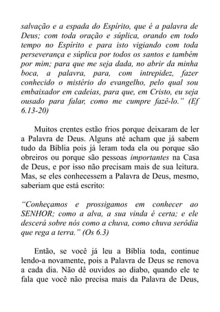 salvação e a espada do Espírito, que é a palavra de
Deus; com toda oração e súplica, orando em todo
tempo no Espírito e para isto vigiando com toda
perseverança e súplica por todos os santos e também
por mim; para que me seja dada, no abrir da minha
boca, a palavra, para, com intrepidez, fazer
conhecido o mistério do evangelho, pelo qual sou
embaixador em cadeias, para que, em Cristo, eu seja
ousado para falar, como me cumpre fazê-lo.” (Ef
6.13-20)
Muitos crentes estão frios porque deixaram de ler
a Palavra de Deus. Alguns até acham que já sabem
tudo da Bíblia pois já leram toda ela ou porque são
obreiros ou porque são pessoas importantes na Casa
de Deus, e por isso não precisam mais de sua leitura.
Mas, se eles conhecessem a Palavra de Deus, mesmo,
saberiam que está escrito:
“Conheçamos e prossigamos em conhecer ao
SENHOR; como a alva, a sua vinda é certa; e ele
descerá sobre nós como a chuva, como chuva serôdia
que rega a terra.” (Os 6.3)
Então, se você já leu a Bíblia toda, continue
lendo-a novamente, pois a Palavra de Deus se renova
a cada dia. Não dê ouvidos ao diabo, quando ele te
fala que você não precisa mais da Palavra de Deus,

 