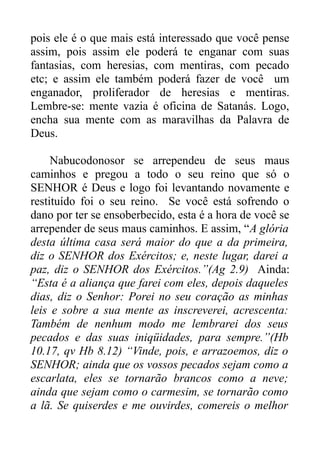 pois ele é o que mais está interessado que você pense
assim, pois assim ele poderá te enganar com suas
fantasias, com heresias, com mentiras, com pecado
etc; e assim ele também poderá fazer de você um
enganador, proliferador de heresias e mentiras.
Lembre-se: mente vazia é oficina de Satanás. Logo,
encha sua mente com as maravilhas da Palavra de
Deus.
Nabucodonosor se arrependeu de seus maus
caminhos e pregou a todo o seu reino que só o
SENHOR é Deus e logo foi levantando novamente e
restituído foi o seu reino. Se você está sofrendo o
dano por ter se ensoberbecido, esta é a hora de você se
arrepender de seus maus caminhos. E assim, “A glória
desta última casa será maior do que a da primeira,
diz o SENHOR dos Exércitos; e, neste lugar, darei a
paz, diz o SENHOR dos Exércitos.”(Ag 2.9) Ainda:
“Esta é a aliança que farei com eles, depois daqueles
dias, diz o Senhor: Porei no seu coração as minhas
leis e sobre a sua mente as inscreverei, acrescenta:
Também de nenhum modo me lembrarei dos seus
pecados e das suas iniqüidades, para sempre.”(Hb
10.17, qv Hb 8.12) “Vinde, pois, e arrazoemos, diz o
SENHOR; ainda que os vossos pecados sejam como a
escarlata, eles se tornarão brancos como a neve;
ainda que sejam como o carmesim, se tornarão como
a lã. Se quiserdes e me ouvirdes, comereis o melhor

 