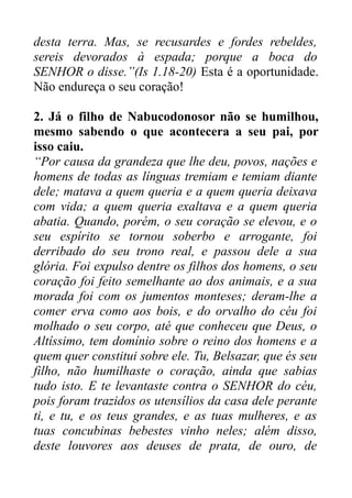 desta terra. Mas, se recusardes e fordes rebeldes,
sereis devorados à espada; porque a boca do
SENHOR o disse.”(Is 1.18-20) Esta é a oportunidade.
Não endureça o seu coração!
2. Já o filho de Nabucodonosor não se humilhou,
mesmo sabendo o que acontecera a seu pai, por
isso caiu.
“Por causa da grandeza que lhe deu, povos, nações e
homens de todas as línguas tremiam e temiam diante
dele; matava a quem queria e a quem queria deixava
com vida; a quem queria exaltava e a quem queria
abatia. Quando, porém, o seu coração se elevou, e o
seu espírito se tornou soberbo e arrogante, foi
derribado do seu trono real, e passou dele a sua
glória. Foi expulso dentre os filhos dos homens, o seu
coração foi feito semelhante ao dos animais, e a sua
morada foi com os jumentos monteses; deram-lhe a
comer erva como aos bois, e do orvalho do céu foi
molhado o seu corpo, até que conheceu que Deus, o
Altíssimo, tem domínio sobre o reino dos homens e a
quem quer constitui sobre ele. Tu, Belsazar, que és seu
filho, não humilhaste o coração, ainda que sabias
tudo isto. E te levantaste contra o SENHOR do céu,
pois foram trazidos os utensílios da casa dele perante
ti, e tu, e os teus grandes, e as tuas mulheres, e as
tuas concubinas bebestes vinho neles; além disso,
deste louvores aos deuses de prata, de ouro, de

 