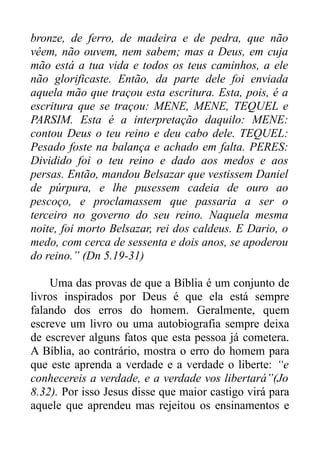 bronze, de ferro, de madeira e de pedra, que não
vêem, não ouvem, nem sabem; mas a Deus, em cuja
mão está a tua vida e todos os teus caminhos, a ele
não glorificaste. Então, da parte dele foi enviada
aquela mão que traçou esta escritura. Esta, pois, é a
escritura que se traçou: MENE, MENE, TEQUEL e
PARSIM. Esta é a interpretação daquilo: MENE:
contou Deus o teu reino e deu cabo dele. TEQUEL:
Pesado foste na balança e achado em falta. PERES:
Dividido foi o teu reino e dado aos medos e aos
persas. Então, mandou Belsazar que vestissem Daniel
de púrpura, e lhe pusessem cadeia de ouro ao
pescoço, e proclamassem que passaria a ser o
terceiro no governo do seu reino. Naquela mesma
noite, foi morto Belsazar, rei dos caldeus. E Dario, o
medo, com cerca de sessenta e dois anos, se apoderou
do reino.” (Dn 5.19-31)
Uma das provas de que a Bíblia é um conjunto de
livros inspirados por Deus é que ela está sempre
falando dos erros do homem. Geralmente, quem
escreve um livro ou uma autobiografia sempre deixa
de escrever alguns fatos que esta pessoa já cometera.
A Bíblia, ao contrário, mostra o erro do homem para
que este aprenda a verdade e a verdade o liberte: “e
conhecereis a verdade, e a verdade vos libertará”(Jo
8.32). Por isso Jesus disse que maior castigo virá para
aquele que aprendeu mas rejeitou os ensinamentos e

 