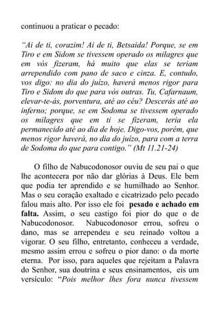 continuou a praticar o pecado:
“Ai de ti, corazim! Ai de ti, Betsaida! Porque, se em
Tiro e em Sidom se tivessem operado os milagres que
em vós fizeram, há muito que elas se teriam
arrependido com pano de saco e cinza. E, contudo,
vos digo: no dia do juízo, haverá menos rigor para
Tiro e Sidom do que para vós outras. Tu, Cafarnaum,
elevar-te-ás, porventura, até ao céu? Descerás até ao
inferno; porque, se em Sodoma se tivessem operado
os milagres que em ti se fizeram, teria ela
permanecido até ao dia de hoje. Digo-vos, porém, que
menos rigor haverá, no dia do juízo, para com a terra
de Sodoma do que para contigo.” (Mt 11.21-24)
O filho de Nabucodonosor ouviu de seu pai o que
lhe acontecera por não dar glórias à Deus. Ele bem
que podia ter aprendido e se humilhado ao Senhor.
Mas o seu coração exaltado e cicatrizado pelo pecado
falou mais alto. Por isso ele foi pesado e achado em
falta. Assim, o seu castigo foi pior do que o de
Nabucodonosor. Nabucodonosor errou, sofreu o
dano, mas se arrependeu e seu reinado voltou a
vigorar. O seu filho, entretanto, conheceu a verdade,
mesmo assim errou e sofreu o pior dano: o da morte
eterna. Por isso, para aqueles que rejeitam a Palavra
do Senhor, sua doutrina e seus ensinamentos, eis um
versículo: “Pois melhor lhes fora nunca tivessem

 