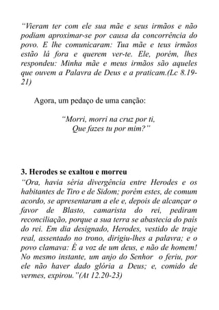 “Vieram ter com ele sua mãe e seus irmãos e não
podiam aproximar-se por causa da concorrência do
povo. E lhe comunicaram: Tua mãe e teus irmãos
estão lá fora e querem ver-te. Ele, porém, lhes
respondeu: Minha mãe e meus irmãos são aqueles
que ouvem a Palavra de Deus e a praticam.(Lc 8.1921)
Agora, um pedaço de uma canção:
“Morri, morri na cruz por ti,
Que fazes tu por mim?”

3. Herodes se exaltou e morreu
“Ora, havia séria divergência entre Herodes e os
habitantes de Tiro e de Sidom; porém estes, de comum
acordo, se apresentaram a ele e, depois de alcançar o
favor de Blasto, camarista do rei, pediram
reconciliação, porque a sua terra se abastecia do país
do rei. Em dia designado, Herodes, vestido de traje
real, assentado no trono, dirigiu-lhes a palavra; e o
povo clamava: É a voz de um deus, e não de homem!
No mesmo instante, um anjo do Senhor o feriu, por
ele não haver dado glória a Deus; e, comido de
vermes, expirou.”(At 12.20-23)

 