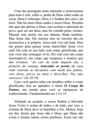 Uma das passagens mais marcante e emocionante
para mim é esta: sobre o poder de Deus sobre todas as
coisa. Deus é soberano, Deus é o Senhor dos céus e da
terra. Não há outro Deus senão o nosso Deus. Herodes
não quis dar glórias a Deus, mas aceitou a adoração do
povo, quis ser um deus, mas foi comido pelos vermes.
Maomé está morto em seu túmulo, Buda também.
Mas Jesus não: Ele morreu mas no terceiro dia ele
ressuscitou a si próprio. Jesus está vivo até hoje. Pare
um pouco para pensar nesta maravilha! Jesus vivo
está! Ele está ao seu lado com corpo glorificado, por
isso você não consegue vê-lo. Ele está com um corpo
incorruptível, um corpo que traspassa a matéria que
nós vivemos: “Ao cair da tarde daquele dia, o
primeiro da semana, trancadas as portas da casa
onde estavam os discípulos com medo dos judeus,
veio Jesus, pôs-se no meio e disse-lhes: Paz seja
convosco!”(Jo 20.19)
Caso você queira saber em detalhes sobre o corpo
glorificado, leia no apêndice o título O Corpo do
Futuro, um estudo para você se enriquecer de
conhecimento. Fundamentado em 1 Co 15.
Voltando ao assunto, o nosso Senhor e Salvador
Jesus Cristo é acima de todos e de tudo, por isso, a
criatura de Deus deve se humilhar a Ele. Muitos, hoje
em dia, dizem que Jesus não é Deus, que Deus não
existe e muitas outras coisas profanas. Esses tais são

 