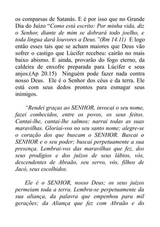 os comparsas de Satanás. E é por isso que no Grande
Dia do Juízo “Como está escrito: Por minha vida, diz
o Senhor, diante de mim se dobrará todo joelho, e
toda língua dará louvores a Deus.”(Rm 14.11) E logo
então esses tais que se acham maiores que Deus vão
sofrer o castigo que Lúcifer recebeu: cairão no mais
baixo abismo. E ainda, provarão do fogo eterno, da
caldeira de enxofre preparada para Lúcifer e seus
anjos.(Ap 20.15) Ninguém pode fazer nada contra
nosso Deus. Ele é o Senhor dos céus e da terra. Ele
está com seus dedos prontos para esmagar seus
inimigos.
“Rendei graças ao SENHOR, invocai o seu nome,
fazei conhecidos, entre os povos, os seus feitos.
Cantai-lhe, cantai-lhe salmos; narrai todas as suas
maravilhas. Gloriai-vos no seu santo nome; alegre-se
o coração dos que buscam o SENHOR. Buscai o
SENHOR e o seu poder; buscai perpetuamente a sua
presença. Lembrai-vos das maravilhas que fez, dos
seus prodígios e dos juízos de seus lábios, vós,
descendentes de Abraão, seu servo, vós, filhos de
Jacó, seus escolhidos.
Ele é o SENHOR, nosso Deus; os seus juízos
permeiam toda a terra. Lembra-se perpetuamente da
sua aliança, da palavra que empenhou para mil
gerações; da Aliança que fez com Abraão e do

 