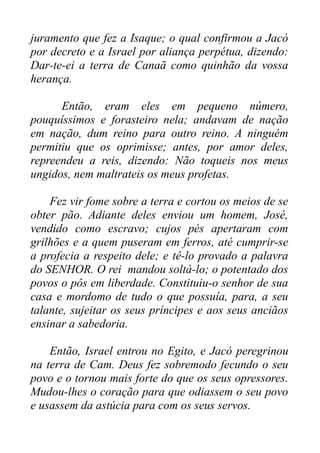 juramento que fez a Isaque; o qual confirmou a Jacó
por decreto e a Israel por aliança perpétua, dizendo:
Dar-te-ei a terra de Canaã como quinhão da vossa
herança.
Então, eram eles em pequeno número,
pouquíssimos e forasteiro nela; andavam de nação
em nação, dum reino para outro reino. A ninguém
permitiu que os oprimisse; antes, por amor deles,
repreendeu a reis, dizendo: Não toqueis nos meus
ungidos, nem maltrateis os meus profetas.
Fez vir fome sobre a terra e cortou os meios de se
obter pão. Adiante deles enviou um homem, José,
vendido como escravo; cujos pés apertaram com
grilhões e a quem puseram em ferros, até cumprir-se
a profecia a respeito dele; e tê-lo provado a palavra
do SENHOR. O rei mandou soltá-lo; o potentado dos
povos o pôs em liberdade. Constituiu-o senhor de sua
casa e mordomo de tudo o que possuía, para, a seu
talante, sujeitar os seus príncipes e aos seus anciãos
ensinar a sabedoria.
Então, Israel entrou no Egito, e Jacó peregrinou
na terra de Cam. Deus fez sobremodo fecundo o seu
povo e o tornou mais forte do que os seus opressores.
Mudou-lhes o coração para que odiassem o seu povo
e usassem da astúcia para com os seus servos.

 