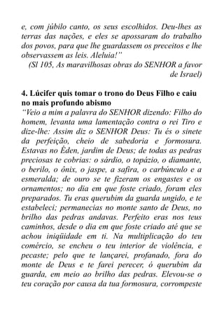 e, com júbilo canto, os seus escolhidos. Deu-lhes as
terras das nações, e eles se apossaram do trabalho
dos povos, para que lhe guardassem os preceitos e lhe
observassem as leis. Aleluia!”
(Sl 105, As maravilhosas obras do SENHOR a favor
de Israel)
4. Lúcifer quis tomar o trono do Deus Filho e caiu
no mais profundo abismo
“Veio a mim a palavra do SENHOR dizendo: Filho do
homem, levanta uma lamentação contra o rei Tiro e
dize-lhe: Assim diz o SENHOR Deus: Tu és o sinete
da perfeição, cheio de sabedoria e formosura.
Estavas no Éden, jardim de Deus; de todas as pedras
preciosas te cobrias: o sárdio, o topázio, o diamante,
o berilo, o ônix, o jaspe, a safira, o carbúnculo e a
esmeralda; de ouro se te fizeram os engastes e os
ornamentos; no dia em que foste criado, foram eles
preparados. Tu eras querubim da guarda ungido, e te
estabeleci; permanecias no monte santo de Deus, no
brilho das pedras andavas. Perfeito eras nos teus
caminhos, desde o dia em que foste criado até que se
achou iniqüidade em ti. Na multiplicação do teu
comércio, se encheu o teu interior de violência, e
pecaste; pelo que te lançarei, profanado, fora do
monte de Deus e te farei perecer, ó querubim da
guarda, em meio ao brilho das pedras. Elevou-se o
teu coração por causa da tua formosura, corrompeste

 
