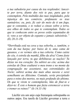 a tua sabedoria por causa do teu resplendor; lanceite por terra, diante dos reis te pus, para que te
contemplem. Pela multidão das tuas iniqüidades, pela
injustiça do teu comércio, profanaste os teus
santuários; eu, pois, fiz sair do meio de ti um fogo,
que te consumiu, e te reduzi a cinzas sobre a terra,
aos olhos de todos os que te contemplam. Todos os
que te conhecem entre os povos estão espantados de
ti; vens a ser objeto de espanto e jamais subsistirás.”
(Ez 28.11-19)
“Derribada está na cova a tua soberba, e, também, o
som da tua harpa; por baixo de ti, uma cama de
gusanos, e os vermes são a tua coberta. Como caíste
do céu, ó estrela da manhã, filho da alva! Como foste
lançado por terra, tu que debilitavas as nações! Tu
dizias no teu coração: Eu subirei ao céu; acima das
estrelas de Deus exaltarei o meu trono e no monte da
congregação me assentarei, nas extremidades do
Norte; subirei acima das mais altas nuvens e serei
semelhante ao Altíssimo. Contudo, serás precipitado
para o reino dos mortos, no mais profundo do abismo.
Os que te virem te contemplarão, hão de fitar-te e
dizer-te: É este o homem que fazia estremecer a terra
e tremer os reinos?” (Is 14.11-16)
Lúcifer era um anjo cuja hierarquia sobrepunha os
outros anjos. Era tarefa de Lúcifer governar a terra e

 