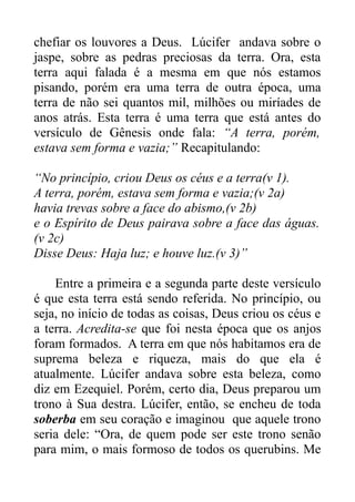 chefiar os louvores a Deus. Lúcifer andava sobre o
jaspe, sobre as pedras preciosas da terra. Ora, esta
terra aqui falada é a mesma em que nós estamos
pisando, porém era uma terra de outra época, uma
terra de não sei quantos mil, milhões ou miríades de
anos atrás. Esta terra é uma terra que está antes do
versículo de Gênesis onde fala: “A terra, porém,
estava sem forma e vazia;” Recapitulando:
“No princípio, criou Deus os céus e a terra(v 1).
A terra, porém, estava sem forma e vazia;(v 2a)
havia trevas sobre a face do abismo,(v 2b)
e o Espírito de Deus pairava sobre a face das águas.
(v 2c)
Disse Deus: Haja luz; e houve luz.(v 3)”
Entre a primeira e a segunda parte deste versículo
é que esta terra está sendo referida. No princípio, ou
seja, no início de todas as coisas, Deus criou os céus e
a terra. Acredita-se que foi nesta época que os anjos
foram formados. A terra em que nós habitamos era de
suprema beleza e riqueza, mais do que ela é
atualmente. Lúcifer andava sobre esta beleza, como
diz em Ezequiel. Porém, certo dia, Deus preparou um
trono à Sua destra. Lúcifer, então, se encheu de toda
soberba em seu coração e imaginou que aquele trono
seria dele: “Ora, de quem pode ser este trono senão
para mim, o mais formoso de todos os querubins. Me

 