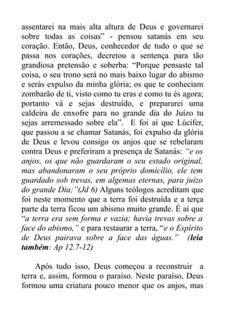 assentarei na mais alta altura de Deus e governarei
sobre todas as coisas” - pensou satanás em seu
coração. Então, Deus, conhecedor de tudo o que se
passa nos corações, decretou a sentença para tão
grandiosa pretensão e soberba: “Porque pensaste tal
coisa, o seu trono será no mais baixo lugar do abismo
e serás expulso da minha glória; os que te conheciam
zombarão de ti, visto como tu eras e como tu és agora;
portanto vá e sejas destruído, e prepararei uma
caldeira de enxofre para no grande dia do Juízo tu
sejas arremessado sobre ela”. E foi aí que Lúcifer,
que passou a se chamar Satanás, foi expulso da glória
de Deus e levou consigo os anjos que se rebelaram
contra Deus e preferiram a presença de Satanás: “e os
anjos, os que não guardaram o seu estado original,
mas abandonaram o seu próprio domicílio, ele tem
guardado sob trevas, em algemas eternas, para juízo
do grande Dia;”(Jd 6) Alguns teólogos acreditam que
foi neste momento que a terra foi destruída e a terça
parte da terra ficou um abismo muito grande. É aí que
“a terra era sem forma e vazia; havia trevas sobre a
face do abismo,” e para restaurar a terra, “e o Espírito
de Deus pairava sobre a face das águas.” (leia
também: Ap 12.7-12)
Após tudo isso, Deus começou a reconstruir a
terra e, assim, formou o paraíso. Neste paraíso, Deus
formou uma criatura pouco menor que os anjos, mas

 