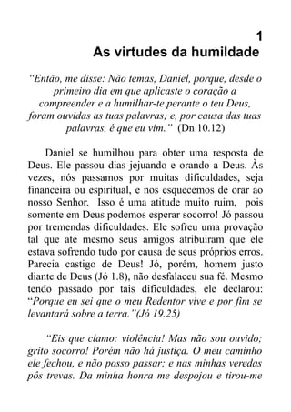 1
As virtudes da humildade
“Então, me disse: Não temas, Daniel, porque, desde o
primeiro dia em que aplicaste o coração a
compreender e a humilhar-te perante o teu Deus,
foram ouvidas as tuas palavras; e, por causa das tuas
palavras, é que eu vim.” (Dn 10.12)
Daniel se humilhou para obter uma resposta de
Deus. Ele passou dias jejuando e orando a Deus. Às
vezes, nós passamos por muitas dificuldades, seja
financeira ou espiritual, e nos esquecemos de orar ao
nosso Senhor. Isso é uma atitude muito ruim, pois
somente em Deus podemos esperar socorro! Jó passou
por tremendas dificuldades. Ele sofreu uma provação
tal que até mesmo seus amigos atribuiram que ele
estava sofrendo tudo por causa de seus próprios erros.
Parecia castigo de Deus! Jó, porém, homem justo
diante de Deus (Jó 1.8), não desfalaceu sua fé. Mesmo
tendo passado por tais dificuldades, ele declarou:
“Porque eu sei que o meu Redentor vive e por fim se
levantará sobre a terra.”(Jó 19.25)
“Eis que clamo: violência! Mas não sou ouvido;
grito socorro! Porém não há justiça. O meu caminho
ele fechou, e não posso passar; e nas minhas veredas
pôs trevas. Da minha honra me despojou e tirou-me

 
