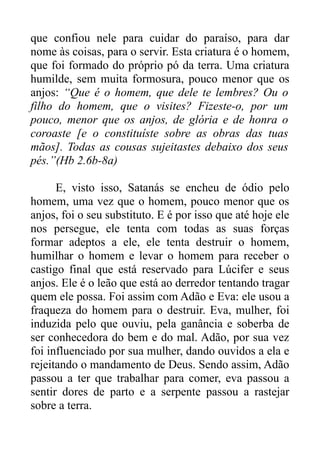 que confiou nele para cuidar do paraíso, para dar
nome às coisas, para o servir. Esta criatura é o homem,
que foi formado do próprio pó da terra. Uma criatura
humilde, sem muita formosura, pouco menor que os
anjos: “Que é o homem, que dele te lembres? Ou o
filho do homem, que o visites? Fizeste-o, por um
pouco, menor que os anjos, de glória e de honra o
coroaste [e o constituíste sobre as obras das tuas
mãos]. Todas as cousas sujeitastes debaixo dos seus
pés.”(Hb 2.6b-8a)
E, visto isso, Satanás se encheu de ódio pelo
homem, uma vez que o homem, pouco menor que os
anjos, foi o seu substituto. E é por isso que até hoje ele
nos persegue, ele tenta com todas as suas forças
formar adeptos a ele, ele tenta destruir o homem,
humilhar o homem e levar o homem para receber o
castigo final que está reservado para Lúcifer e seus
anjos. Ele é o leão que está ao derredor tentando tragar
quem ele possa. Foi assim com Adão e Eva: ele usou a
fraqueza do homem para o destruir. Eva, mulher, foi
induzida pelo que ouviu, pela ganância e soberba de
ser conhecedora do bem e do mal. Adão, por sua vez
foi influenciado por sua mulher, dando ouvidos a ela e
rejeitando o mandamento de Deus. Sendo assim, Adão
passou a ter que trabalhar para comer, eva passou a
sentir dores de parto e a serpente passou a rastejar
sobre a terra.

 