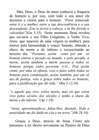 Mas, Deus, o Deus de amor conhecia a fraqueza
do homem e, por isso, com todo o seu amor ele
decretou a vitória para o homem: “Porei inimizade
entre ti e a mulher, entre a tua descendência e o seu
descendente. Este te ferirá a cabeça, e tu lhe ferirás o
calcanhar.”(Gn 3.15) Neste momento Deus revelou
que enviaria o seu Filho Unigênito, o Verbo Vivo,
Jesus, que nasceria de uma virgem (a mulher), para
morrer pela humanidade e vencer Satanás, obtendo a
chave da morte e do inferno e ressuscitando ao
terceiro dia. “Portanto, assim como por um só
homem entrou o pecado no mundo, e pelo pecado, a
morte, assim também a morte passou a todos os
homens, porque todos pecaram. (v1)... Pois assim
como, por uma só ofensa, veio o juízo sobre todos os
homens para condenação, assim também, por um só
ato de justiça, veio a graça sobre todos os homens,
para a justificação que dá vida.” (Rm 5.12,18)
“e aquele que vive; estive morto, mas eis que estou
vivo pelos séculos dos séculos e tenho a chave da
morte e do inferno.”(Ap 1.18)
“Jesus, aproximando-se, falou-lhes, dizendo: Toda a
autoridade me foi dada no céu e na terra.”(Mt 28.18)
Graças a Deus, através de Jesus Cristo nós
passamos a ter direito novamente ao Paraíso de Deus

 