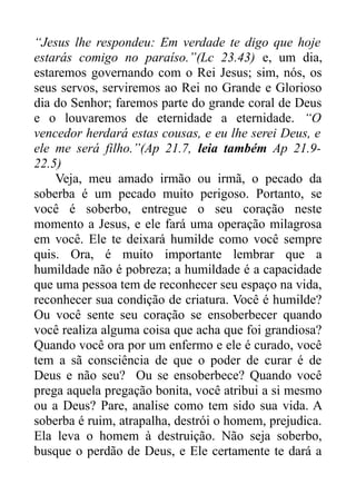 “Jesus lhe respondeu: Em verdade te digo que hoje
estarás comigo no paraíso.”(Lc 23.43) e, um dia,
estaremos governando com o Rei Jesus; sim, nós, os
seus servos, serviremos ao Rei no Grande e Glorioso
dia do Senhor; faremos parte do grande coral de Deus
e o louvaremos de eternidade a eternidade. “O
vencedor herdará estas cousas, e eu lhe serei Deus, e
ele me será filho.”(Ap 21.7, leia também Ap 21.922.5)
Veja, meu amado irmão ou irmã, o pecado da
soberba é um pecado muito perigoso. Portanto, se
você é soberbo, entregue o seu coração neste
momento a Jesus, e ele fará uma operação milagrosa
em você. Ele te deixará humilde como você sempre
quis. Ora, é muito importante lembrar que a
humildade não é pobreza; a humildade é a capacidade
que uma pessoa tem de reconhecer seu espaço na vida,
reconhecer sua condição de criatura. Você é humilde?
Ou você sente seu coração se ensoberbecer quando
você realiza alguma coisa que acha que foi grandiosa?
Quando você ora por um enfermo e ele é curado, você
tem a sã consciência de que o poder de curar é de
Deus e não seu? Ou se ensoberbece? Quando você
prega aquela pregação bonita, você atribui a si mesmo
ou a Deus? Pare, analise como tem sido sua vida. A
soberba é ruim, atrapalha, destrói o homem, prejudica.
Ela leva o homem à destruição. Não seja soberbo,
busque o perdão de Deus, e Ele certamente te dará a

 