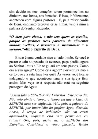 sim devido os seus corações terem permanecidos no
dinheiro, nos luxos, nas fantasias. E isso, infelizmente,
aconteceu com alguns pastores. E, pela misericórdia
de Deus, enquanto escrevia estas linhas, veio a mim a
palavra do Senhor, dizendo:
“O meu povo clama, e não tem quem os recolha,
porque os pastores ricos pararam de alimentar
minhas ovelhas, e passaram a sustentar-se a si
mesmos.”-diz o Espírito de Deus.
E isso é uma verdade meu amado irmão. Se você é
pastor e caiu no pecado da avareza, peça perdão agora
ao Senhor Jesus e Ele te guiará em teus passos. Como
era a sua igreja? Como está agora? Porventura não é
certo que ela está fria? Por quê? Às vezes você fica se
indagando o que aconteceu para a sua igreja ficar
assim. Mas veja se a resposta não está na seguinte
passagem de Ageu:
“Assim fala o SENHOR dos Exércitos: Este povo diz:
Não veio ainda o tempo, o tempo em que a Casa do
SENHOR deve ser edificada. Veio, pois, a palavra do
SENHOR, por intermédio do profeta Ageu, dizendo:
Acaso, é tempo de habitardes vós em casas
apaneiladas, enquanto esta casa permanece em
ruínas? Ora, pois, assim diz o SENHOR dos
Exércitos: Considerai o vosso passado. Tendes

 