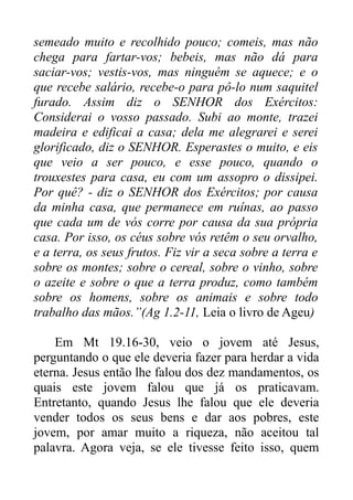semeado muito e recolhido pouco; comeis, mas não
chega para fartar-vos; bebeis, mas não dá para
saciar-vos; vestis-vos, mas ninguém se aquece; e o
que recebe salário, recebe-o para pô-lo num saquitel
furado. Assim diz o SENHOR dos Exércitos:
Considerai o vosso passado. Subi ao monte, trazei
madeira e edificai a casa; dela me alegrarei e serei
glorificado, diz o SENHOR. Esperastes o muito, e eis
que veio a ser pouco, e esse pouco, quando o
trouxestes para casa, eu com um assopro o dissipei.
Por quê? - diz o SENHOR dos Exércitos; por causa
da minha casa, que permanece em ruínas, ao passo
que cada um de vós corre por causa da sua própria
casa. Por isso, os céus sobre vós retêm o seu orvalho,
e a terra, os seus frutos. Fiz vir a seca sobre a terra e
sobre os montes; sobre o cereal, sobre o vinho, sobre
o azeite e sobre o que a terra produz, como também
sobre os homens, sobre os animais e sobre todo
trabalho das mãos.”(Ag 1.2-11, Leia o livro de Ageu)
Em Mt 19.16-30, veio o jovem até Jesus,
perguntando o que ele deveria fazer para herdar a vida
eterna. Jesus então lhe falou dos dez mandamentos, os
quais este jovem falou que já os praticavam.
Entretanto, quando Jesus lhe falou que ele deveria
vender todos os seus bens e dar aos pobres, este
jovem, por amar muito a riqueza, não aceitou tal
palavra. Agora veja, se ele tivesse feito isso, quem

 
