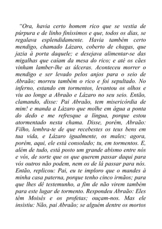 “Ora, havia certo homem rico que se vestia de
púrpura e de linho finíssimos e que, todos os dias, se
regalava esplendidamente. Havia também certo
mendigo, chamado Lázaro, coberto de chagas, que
jazia à porta daquele; e desejava alimentar-se das
migalhas que caíam da mesa do rico; e até os cães
vinham lamber-lhe as úlceras. Aconteceu morrer o
mendigo e ser levado pelos anjos para o seio de
Abraão; morreu também o rico e foi sepultado. No
inferno, estando em tormentos, levantou os olhos e
viu ao longe a Abraão e Lázaro no seu seio. Então,
clamando, disse: Pai Abraão, tem misericórdia de
mim! e manda a Lázaro que molhe em água a ponta
do dedo e me refresque a língua, porque estou
atormentado nesta chama. Disse, porém, Abraão:
Filho, lembra-te de que recebestes os teus bens em
tua vida, e Lázaro igualmente, os males; agora,
porém, aqui, ele está consolado; tu, em tormentos. E,
além de tudo, está posto um grande abismo entre nós
e vós, de sorte que os que querem passar daqui para
vós outros não podem, nem os de lá passar para nós.
Então, replicou: Pai, eu te imploro que o mandes à
minha casa paterna, porque tenho cinco irmãos; para
que lhes dê testemunho, a fim de não virem também
para este lugar de tormento. Respondeu Abraão: Eles
têm Moisés e os profetas; ouçam-nos. Mas ele
insistiu: Não, pai Abraão; se alguém dentre os mortos

 