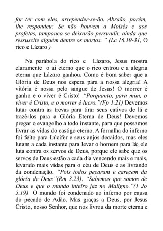 for ter com eles, arrepender-se-ão. Abraão, porém,
lhe respondeu: Se não houvem a Moisés e aos
profetas, tampouco se deixarão persuadir, ainda que
ressuscite alguém dentre os mortos. ” (Lc 16.19-31, O
rico e Lázaro )
Na parábola do rico e Lázaro, Jesus mostra
claramente o ai eterno que o rico entrou e a alegria
eterna que Lázaro ganhou. Como é bom saber que a
Glória de Deus nos espera para a nossa alegria! A
vitória é nossa pelo sangue de Jesus! O morrer é
ganho e o viver é Cristo! “Porquanto, para mim, o
viver é Cristo, e o morrer é lucro.”(Fp 1.21) Devemos
lutar contra as trevas para tirar seus cativos de lá e
trazê-los para a Glória Eterna de Deus! Devemos
pregar o evangelho a todo instante, para que possamos
livrar as vidas do castigo eterno. A fornalha do inferno
foi feito para Lúcifer e seus anjos decaídos, mas eles
lutam a cada instante para levar o homem para lá; ele
luta contra os servos de Deus, porque ele sabe que os
servos de Deus estão a cada dia vencendo mais e mais,
levando mais vidas para o céu de Deus e as livrando
da condenação. “Pois todos pecaram e carecem da
glória de Deus”(Rm 3.23). “Sabemos que somos de
Deus e que o mundo inteiro jaz no Maligno.”(1 Jo
5.19) O mundo foi condenado ao inferno por causa
do pecado de Adão. Mas graças a Deus, por Jesus
Cristo, nosso Senhor, que nos livrou da morte eterna e

 