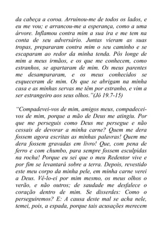 da cabeça a coroa. Arruinou-me de todos os lados, e
eu me vou; e arrancou-me a esperança, como a uma
árvore. Inflamou contra mim a sua ira e me tem na
conta de seu adversário. Juntas vieram as suas
tropas, prepararam contra mim o seu caminho e se
escaparam ao redor da minha tenda. Pôs longe de
mim a meus irmãos, e os que me conhecem, como
estranhos, se apartaram de mim. Os meus parentes
me desampararam, e os meus conhecidos se
esqueceram de mim. Os que se abrigam na minha
casa e as minhas servas me têm por estranho, e vim a
ser estrangeiro aos seus olhos.”(Jó 19.7-15)
“Compadevei-vos de mim, amigos meus, compadeceivos de mim, porque a mão de Deus me atingiu. Por
que me perseguis como Deus me persegue e não
cessais de devorar a minha carne? Quem me dera
fossem agora escritas as minhas palavras! Quem me
dera fossem gravadas em livro! Que, com pena de
ferro e com chumbo, para sempre fossem esculpidas
na rocha! Porque eu sei que o meu Redentor vive e
por fim se levantará sobre a terra. Depois, revestido
este meu corpo da minha pele, em minha carne verei
a Deus. Vê-lo-ei por mim mesmo, os meus olhos o
verão, e não outros; de saudade me desfalece o
coração dentro de mim. Se disserdes: Como o
perseguiremos? E: A causa deste mal se acha nele,
temei, pois, a espada, porque tais acusações merecem

 