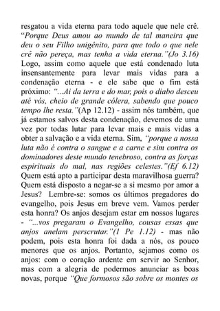 resgatou a vida eterna para todo aquele que nele crê.
“Porque Deus amou ao mundo de tal maneira que
deu o seu Filho unigênito, para que todo o que nele
crê não pereça, mas tenha a vida eterna.”(Jo 3.16)
Logo, assim como aquele que está condenado luta
insensantemente para levar mais vidas para a
condenação eterna - e ele sabe que o fim está
próximo: “...Ai da terra e do mar, pois o diabo desceu
até vós, cheio de grande cólera, sabendo que pouco
tempo lhe resta.”(Ap 12.12) - assim nós também, que
já estamos salvos desta condenação, devemos de uma
vez por todas lutar para levar mais e mais vidas a
obter a salvação e a vida eterna. Sim, “porque a nossa
luta não é contra o sangue e a carne e sim contra os
dominadores deste mundo tenebroso, contra as forças
espirituais do mal, nas regiões celestes.”(Ef 6.12)
Quem está apto a participar desta maravilhosa guerra?
Quem está disposto a negar-se a si mesmo por amor a
Jesus? Lembre-se: somos os últimos pregadores do
evangelho, pois Jesus em breve vem. Vamos perder
esta honra? Os anjos desejam estar em nossos lugares
- “...vos pregaram o Evangelho, cousas essas que
anjos anelam perscrutar.”(1 Pe 1.12) - mas não
podem, pois esta honra foi dada a nós, os pouco
menores que os anjos. Portanto, sejamos como os
anjos: com o coração ardente em servir ao Senhor,
mas com a alegria de podermos anunciar as boas
novas, porque “Que formosos são sobre os montes os

 