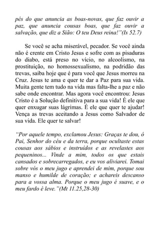 pés do que anuncia as boas-novas, que faz ouvir a
paz, que anuncia cousas boas, que faz ouvir a
salvação, que diz a Sião: O teu Deus reina!”(Is 52.7)
Se você se acha miserável, pecador. Se você ainda
não é crente em Cristo Jesus e sofre com as pisaduras
do diabo, está preso no vício, no alcoolismo, na
prostituição, no homossexualismo, na podridão das
trevas, saiba hoje que é para você que Jesus morreu na
Cruz. Jesus te ama e quer te dar a Paz para sua vida.
Muita gente tem tudo na vida mas falta-lhe a paz e não
sabe onde encontrar. Mas agora você encontrou: Jesus
Cristo é a Solução definitiva para a sua vida! É ele que
quer enxugar suas lágrimas. É ele que quer te ajudar!
Vença as trevas aceitando a Jesus como Salvador de
sua vida. Ele quer te salvar!
“Por aquele tempo, exclamou Jesus: Graças te dou, ó
Pai, Senhor do céu e da terra, porque ocultaste estas
cousas aos sábios e instruídos e as revelastes aos
pequeninos... Vinde a mim, todos os que estais
cansados e sobrecarregados, e eu vos aliviarei. Tomai
sobre vós o meu jugo e aprendei de mim, porque sou
manso e humilde de coração; e achareis descanso
para a vossa alma. Porque o meu jugo é suave, e o
meu fardo é leve.”(Mt 11.25,28-30)

 